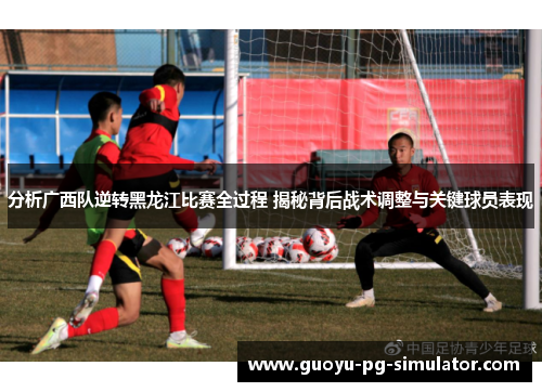 分析广西队逆转黑龙江比赛全过程 揭秘背后战术调整与关键球员表现 分析广西队逆转黑龙江比赛全过程 揭秘背后战术调整与关键球员表现