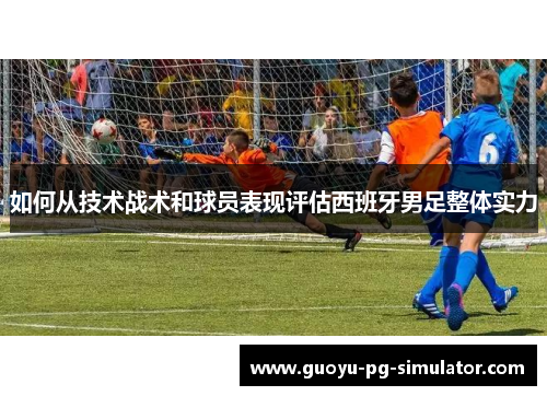 如何从技术战术和球员表现评估西班牙男足整体实力