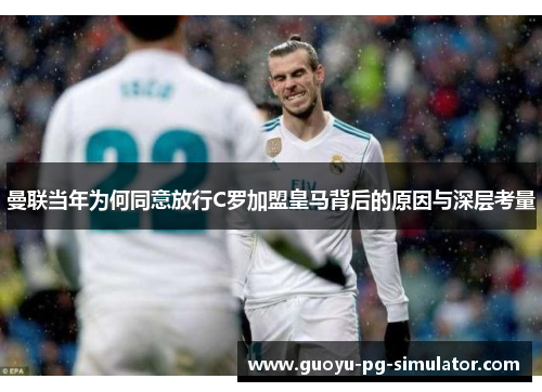 曼联当年为何同意放行C罗加盟皇马背后的原因与深层考量