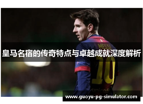 皇马名宿的传奇特点与卓越成就深度解析