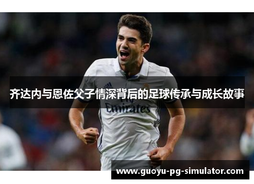 齐达内与恩佐父子情深背后的足球传承与成长故事 齐达内与恩佐父子情深背后的足球传承与成长故事