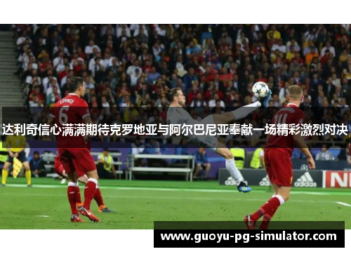 达利奇信心满满期待克罗地亚与阿尔巴尼亚奉献一场精彩激烈对决 达利奇信心满满期待克罗地亚与阿尔巴尼亚奉献一场精彩激烈对决