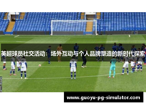 英超球员社交活动：场外互动与个人品牌塑造的新时代探索