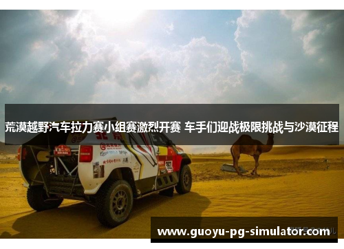 荒漠越野汽车拉力赛小组赛激烈开赛 车手们迎战极限挑战与沙漠征程