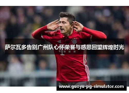 萨尔瓦多告别广州队心怀荣誉与感恩回望辉煌时光 萨尔瓦多告别广州队心怀荣誉与感恩回望辉煌时光