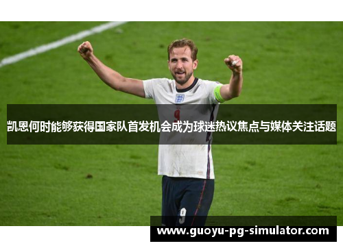 凯恩何时能够获得国家队首发机会成为球迷热议焦点与媒体关注话题 凯恩何时能够获得国家队首发机会成为球迷热议焦点与媒体关注话题