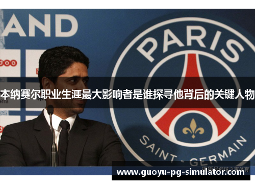 本纳赛尔职业生涯最大影响者是谁探寻他背后的关键人物 本纳赛尔职业生涯最大影响者是谁探寻他背后的关键人物