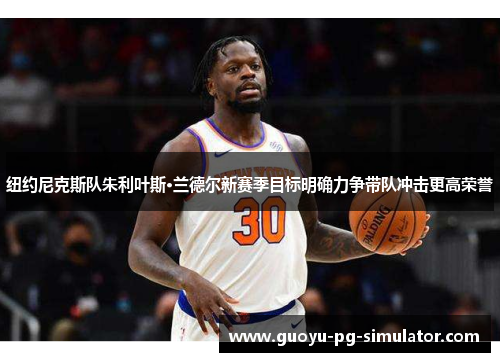 纽约尼克斯队朱利叶斯·兰德尔新赛季目标明确力争带队冲击更高荣誉