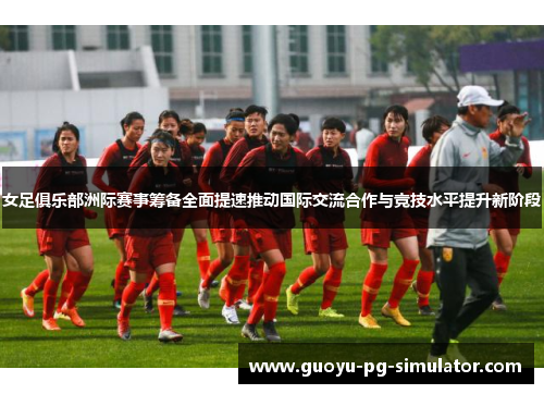 女足俱乐部洲际赛事筹备全面提速推动国际交流合作与竞技水平提升新阶段