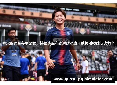 塞尔玛巴查在里昂女足持续统治左路进攻助攻王地位引领球队火力全